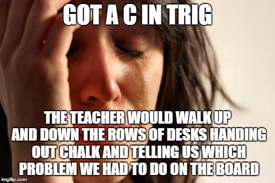 First World Problems Meme | GOT A C IN TRIG THE TEACHER WOULD WALK UP AND DOWN THE ROWS OF DESKS HANDING OUT CHALK AND TELLING US WHICH PROBLEM WE HAD TO DO ON THE BOAR | image tagged in memes,first world problems | made w/ Imgflip meme maker