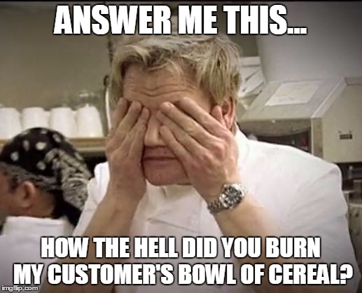 Gordon Ramsey | ANSWER ME THIS... HOW THE HELL DID YOU BURN MY CUSTOMER'S BOWL OF CEREAL? | image tagged in gordon ramsey | made w/ Imgflip meme maker