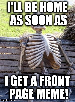 Waiting Skeleton Meme | I'LL BE HOME AS SOON AS I GET A FRONT PAGE MEME! | image tagged in memes,waiting skeleton | made w/ Imgflip meme maker