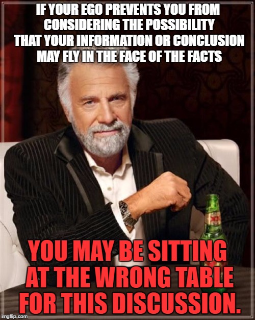 The Most Interesting Man In The World |  IF YOUR EGO PREVENTS YOU FROM CONSIDERING THE POSSIBILITY THAT YOUR INFORMATION OR CONCLUSION MAY FLY IN THE FACE OF THE FACTS; YOU MAY BE SITTING AT THE WRONG TABLE FOR THIS DISCUSSION. | image tagged in memes,the most interesting man in the world | made w/ Imgflip meme maker