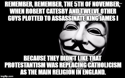 anonymous | REMEMBER, REMEMBER, THE 5TH OF NOVEMBER, WHEN ROBERT CATESBY AND TWELVE OTHER GUYS PLOTTED TO ASSASSINATE KING JAMES I; BECAUSE THEY DIDN'T LIKE THAT PROTESTANTISM WAS REPLACING CATHOLICISM AS THE MAIN RELIGION IN ENGLAND. | image tagged in anonymous | made w/ Imgflip meme maker