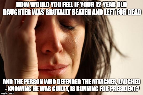 First World Problems Meme | HOW WOULD YOU FEEL IF YOUR 12 YEAR OLD DAUGHTER WAS BRUTALLY BEATEN AND LEFT FOR DEAD; AND THE PERSON WHO DEFENDED THE ATTACKER, LAUGHED - KNOWING HE WAS GUILTY, IS RUNNING FOR PRESIDENT? | image tagged in memes,first world problems | made w/ Imgflip meme maker