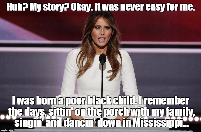 Melania Trump Quotes | Huh? My story? Okay. It was never easy for me. I was born a poor black child. I remember the days, sittin' on the porch with my family, singin' and dancin' down in Mississippi... | image tagged in melania trump quotes | made w/ Imgflip meme maker