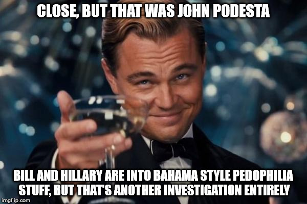 Leonardo Dicaprio Cheers Meme | CLOSE, BUT THAT WAS JOHN PODESTA BILL AND HILLARY ARE INTO BAHAMA STYLE PEDOPHILIA STUFF, BUT THAT'S ANOTHER INVESTIGATION ENTIRELY | image tagged in memes,leonardo dicaprio cheers | made w/ Imgflip meme maker