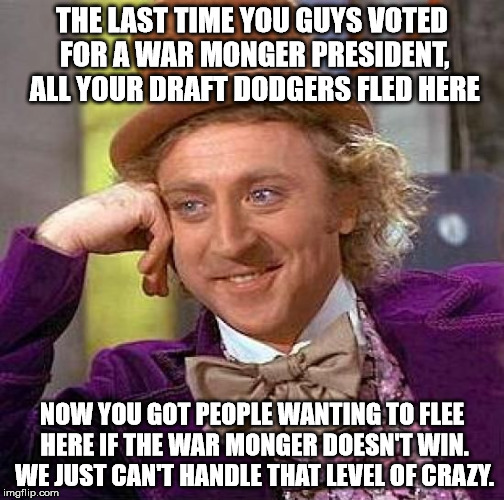 Creepy Condescending Wonka Meme | THE LAST TIME YOU GUYS VOTED FOR A WAR MONGER PRESIDENT, ALL YOUR DRAFT DODGERS FLED HERE NOW YOU GOT PEOPLE WANTING TO FLEE HERE IF THE WAR | image tagged in memes,creepy condescending wonka | made w/ Imgflip meme maker