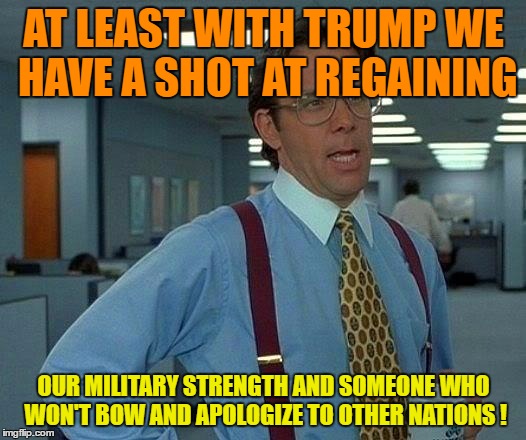 That Would Be Great Meme | AT LEAST WITH TRUMP WE HAVE A SHOT AT REGAINING OUR MILITARY STRENGTH AND SOMEONE WHO WON'T BOW AND APOLOGIZE TO OTHER NATIONS ! | image tagged in memes,that would be great | made w/ Imgflip meme maker