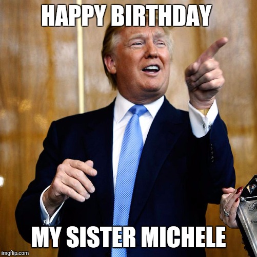 Donal Trump Birthday | HAPPY BIRTHDAY; MY SISTER MICHELE | image tagged in donal trump birthday | made w/ Imgflip meme maker