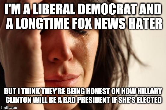 that moment when fox news is the only network telling the truth and not other political news networks | I'M A LIBERAL DEMOCRAT AND A LONGTIME FOX NEWS HATER; BUT I THINK THEY'RE BEING HONEST ON HOW HILLARY CLINTON WILL BE A BAD PRESIDENT IF SHE'S ELECTED | image tagged in memes,first world problems,hillary clinton,fox news | made w/ Imgflip meme maker