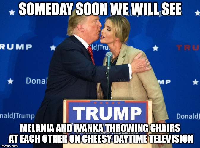 Donald Trump Kisses Ivanka | SOMEDAY SOON WE WILL SEE; MELANIA AND IVANKA THROWING CHAIRS AT EACH OTHER ON CHEESY DAYTIME TELEVISION | image tagged in donald trump kisses ivanka | made w/ Imgflip meme maker