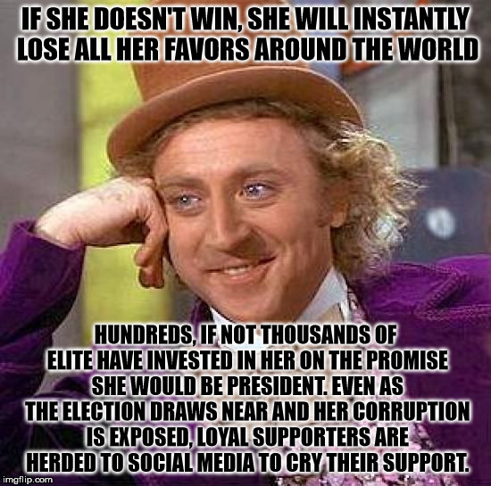 Creepy Condescending Wonka Meme | IF SHE DOESN'T WIN, SHE WILL INSTANTLY LOSE ALL HER FAVORS AROUND THE WORLD HUNDREDS, IF NOT THOUSANDS OF ELITE HAVE INVESTED IN HER ON THE  | image tagged in memes,creepy condescending wonka | made w/ Imgflip meme maker