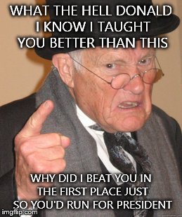 Back In My Day Meme | WHAT THE HELL DONALD I KNOW I TAUGHT YOU BETTER THAN THIS; WHY DID I BEAT YOU IN THE FIRST PLACE JUST SO YOU'D RUN FOR PRESIDENT | image tagged in memes,back in my day | made w/ Imgflip meme maker