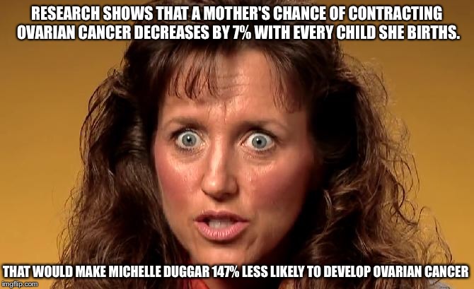 Okay, you can stop now.  | RESEARCH SHOWS THAT A MOTHER'S CHANCE OF CONTRACTING OVARIAN CANCER DECREASES BY 7% WITH EVERY CHILD SHE BIRTHS. THAT WOULD MAKE MICHELLE DUGGAR 147% LESS LIKELY TO DEVELOP OVARIAN CANCER | image tagged in michelle duggar,babies,cancer,birth,children,kids | made w/ Imgflip meme maker