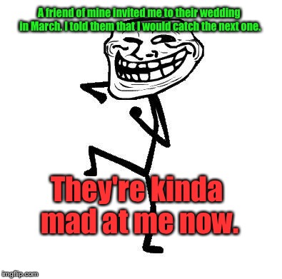 Whoops. | A friend of mine invited me to their wedding in March. I told them that I would catch the next one. They're kinda mad at me now. | image tagged in troll face dancing,memes,funny memes | made w/ Imgflip meme maker