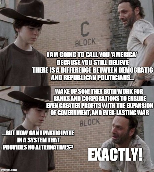 Rick and Carl | I AM GOING TO CALL YOU 'AMERICA' BECAUSE YOU STILL BELIEVE THERE IS A DIFFERENCE BETWEEN DEMOCRATIC AND REPUBLICAN POLITICIANS... WAKE UP SON! THEY BOTH WORK FOR BANKS AND CORPORATIONS TO ENSURE EVEN GREATER PROFITS WITH THE EXPANSION OF GOVERNMENT, AND EVER-LASTING WAR; ...BUT HOW CAN I PARTICIPATE IN A SYSTEM THAT PROVIDES NO ALTERNATIVES? EXACTLY! | image tagged in memes,rick and carl | made w/ Imgflip meme maker