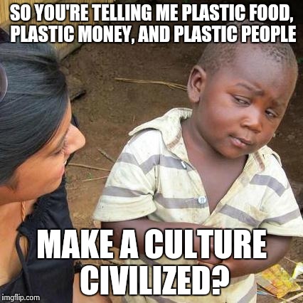 Third World Skeptical Kid | SO YOU'RE TELLING ME PLASTIC FOOD, PLASTIC MONEY, AND PLASTIC PEOPLE; MAKE A CULTURE CIVILIZED? | image tagged in memes,third world skeptical kid | made w/ Imgflip meme maker