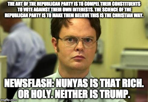 Dwight shrute | THE ART OF THE REPUBLICAN PARTY IS TO COMPEL THEIR CONSTITUENTS TO VOTE AGAINST THEIR OWN INTERESTS. THE SCIENCE OF THE REPUBLICAN PARTY IS TO MAKE THEM BELIEVE THIS IS THE CHRISTIAN WAY. NEWSFLASH: NUNYAS IS THAT RICH. OR HOLY. NEITHER IS TRUMP. | image tagged in dwight shrute | made w/ Imgflip meme maker