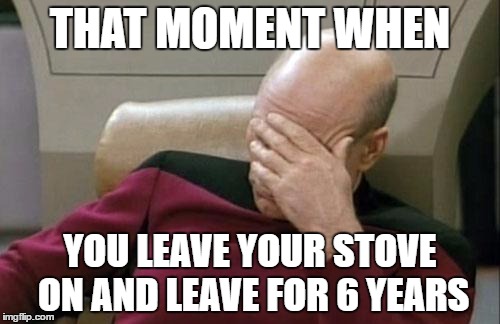 Captain Picard Facepalm | THAT MOMENT WHEN; YOU LEAVE YOUR STOVE ON AND LEAVE FOR 6 YEARS | image tagged in memes,captain picard facepalm | made w/ Imgflip meme maker