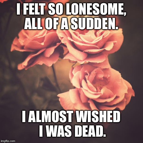 Beautiful Vintage Flowers | I FELT SO LONESOME, ALL OF A SUDDEN. I ALMOST WISHED I WAS DEAD. | image tagged in beautiful vintage flowers | made w/ Imgflip meme maker