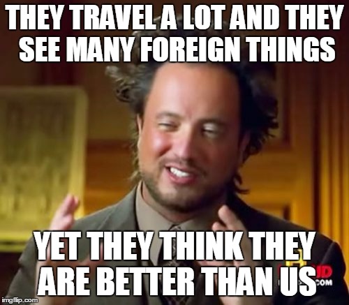 Ancient Aliens | THEY TRAVEL A LOT AND THEY SEE MANY FOREIGN THINGS; YET THEY THINK THEY ARE BETTER THAN US | image tagged in memes,ancient aliens | made w/ Imgflip meme maker