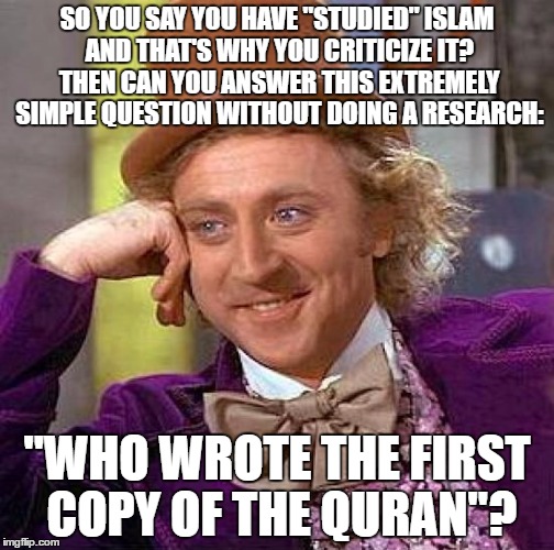 Creepy Condescending Wonka Meme | SO YOU SAY YOU HAVE "STUDIED" ISLAM AND THAT'S WHY YOU CRITICIZE IT? THEN CAN YOU ANSWER THIS EXTREMELY SIMPLE QUESTION WITHOUT DOING A RESEARCH:; "WHO WROTE THE FIRST COPY OF THE QURAN"? | image tagged in memes,creepy condescending wonka,quran,koran,question,islam | made w/ Imgflip meme maker