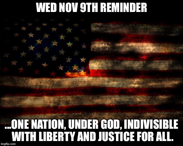 Pledge of Allegiance | WED NOV 9TH REMINDER; ...ONE NATION, UNDER GOD, INDIVISIBLE WITH LIBERTY AND JUSTICE FOR ALL. | image tagged in american flag | made w/ Imgflip meme maker