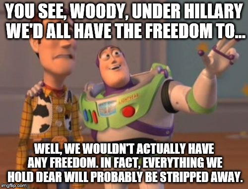 X, X Everywhere | YOU SEE, WOODY, UNDER HILLARY WE'D ALL HAVE THE FREEDOM TO... WELL, WE WOULDN'T ACTUALLY HAVE ANY FREEDOM. IN FACT, EVERYTHING WE HOLD DEAR WILL PROBABLY BE STRIPPED AWAY. | image tagged in memes,x x everywhere | made w/ Imgflip meme maker