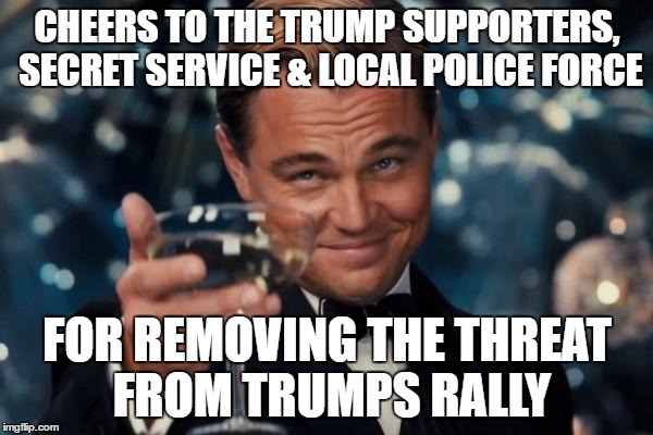 Leonardo Dicaprio Cheers Meme | CHEERS TO THE TRUMP SUPPORTERS, SECRET SERVICE & LOCAL POLICE FORCE; FOR REMOVING THE THREAT FROM TRUMPS RALLY | image tagged in memes,leonardo dicaprio cheers | made w/ Imgflip meme maker