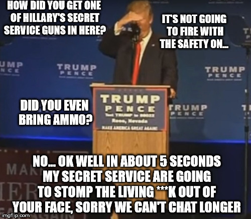 Donald Trump Coaching his Assassin | HOW DID YOU GET ONE OF HILLARY'S SECRET SERVICE GUNS IN HERE? IT'S NOT GOING TO FIRE WITH THE SAFETY ON... DID YOU EVEN BRING AMMO? NO... OK WELL IN ABOUT 5 SECONDS MY SECRET SERVICE ARE GOING TO STOMP THE LIVING ***K OUT OF YOUR FACE, SORRY WE CAN'T CHAT LONGER | image tagged in trump,assassination attempt | made w/ Imgflip meme maker