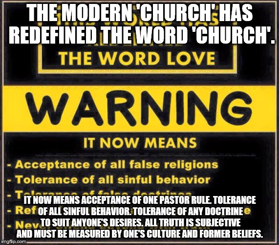 THE MODERN 'CHURCH' HAS REDEFINED THE WORD 'CHURCH'. IT NOW MEANS
ACCEPTANCE OF ONE PASTOR RULE.
TOLERANCE OF ALL SINFUL BEHAVIOR.
TOLERANCE OF ANY DOCTRINE TO SUIT ANYONE'S DESIRES.
ALL TRUTH IS SUBJECTIVE AND MUST BE MEASURED BY ONE'S CULTURE AND FORMER BELIEFS. | made w/ Imgflip meme maker