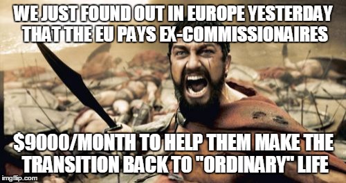 Sparta Leonidas Meme | WE JUST FOUND OUT IN EUROPE YESTERDAY THAT THE EU PAYS EX-COMMISSIONAIRES $9000/MONTH TO HELP THEM MAKE THE TRANSITION BACK TO "ORDINARY" LI | image tagged in memes,sparta leonidas | made w/ Imgflip meme maker