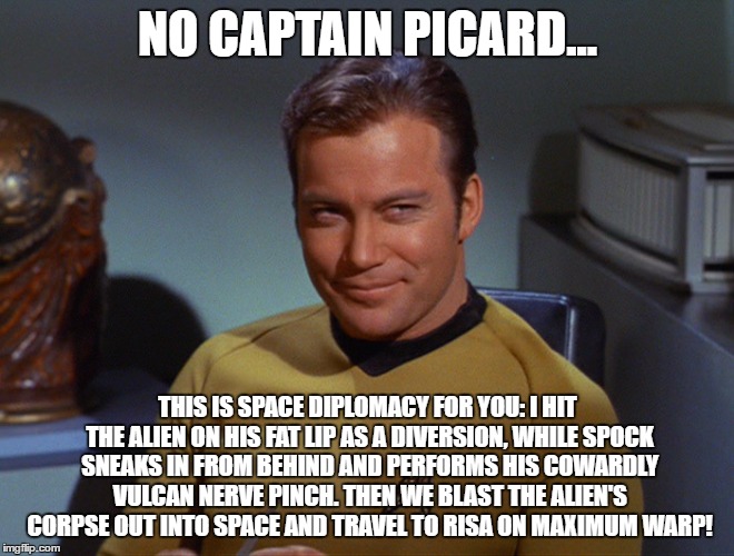 NO CAPTAIN PICARD... THIS IS SPACE DIPLOMACY FOR YOU: I HIT THE ALIEN ON HIS FAT LIP AS A DIVERSION, WHILE SPOCK SNEAKS IN FROM BEHIND AND PERFORMS HIS COWARDLY VULCAN NERVE PINCH. THEN WE BLAST THE ALIEN'S CORPSE OUT INTO SPACE AND TRAVEL TO RISA ON MAXIMUM WARP! | image tagged in capnkirk | made w/ Imgflip meme maker