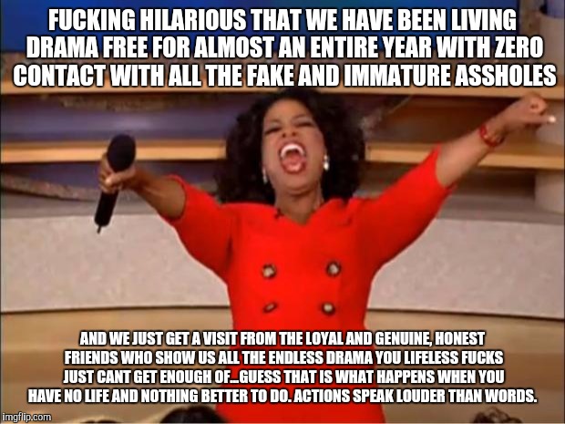 Oprah You Get A Meme | FUCKING HILARIOUS THAT WE HAVE BEEN LIVING DRAMA FREE FOR ALMOST AN ENTIRE YEAR WITH ZERO CONTACT WITH ALL THE FAKE AND IMMATURE ASSHOLES; AND WE JUST GET A VISIT FROM THE LOYAL AND GENUINE, HONEST FRIENDS WHO SHOW US ALL THE ENDLESS DRAMA YOU LIFELESS FUCKS JUST CANT GET ENOUGH OF...GUESS THAT IS WHAT HAPPENS WHEN YOU HAVE NO LIFE AND NOTHING BETTER TO DO. ACTIONS SPEAK LOUDER THAN WORDS. | image tagged in memes,oprah you get a | made w/ Imgflip meme maker