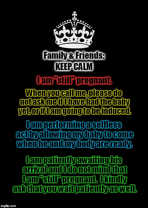 Keep Calm And Carry On Black Meme | Family & Friends:; KEEP CALM; I am "still" pregnant. When you call me, please do not ask me if I have had the baby yet, or if I am going to be induced. I am performing a selfless act by allowing my baby to come when he and my body are ready. I am patiently awaiting his arrival and I do not mind that I am "still" pregnant. 
I kindly ask that you wait patiently as well. | image tagged in memes,keep calm and carry on black | made w/ Imgflip meme maker