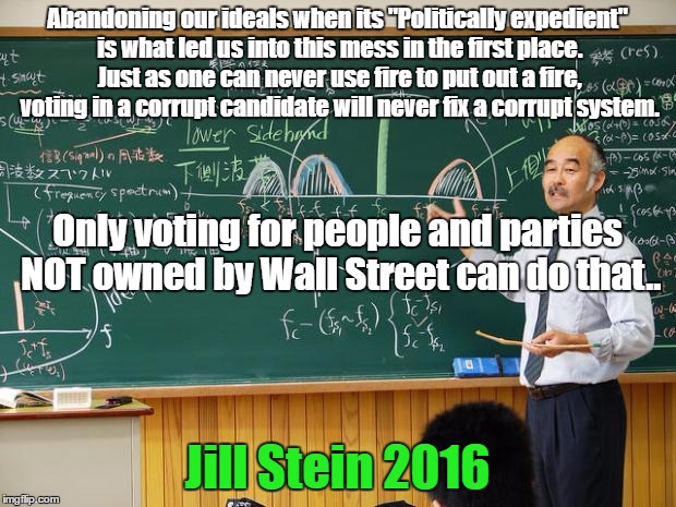 Bullshit Professor | Abandoning our ideals when its "Politically expedient" is what led us into this mess in the first place. Just as one can never use fire to put out a fire, voting in a corrupt candidate will never fix a corrupt system. Only voting for people and parties NOT owned by Wall Street can do that.. Jill Stein 2016 | image tagged in bullshit professor | made w/ Imgflip meme maker