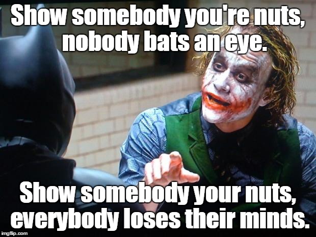 The Joker  | Show somebody you're nuts,   nobody bats an eye. Show somebody your nuts, everybody loses their minds. | image tagged in the joker | made w/ Imgflip meme maker