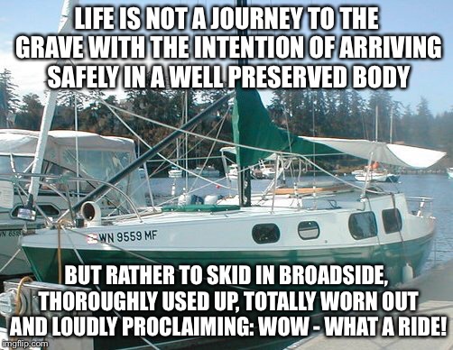 LIFE IS NOT A JOURNEY TO THE GRAVE WITH THE INTENTION OF ARRIVING SAFELY IN A WELL PRESERVED BODY; BUT RATHER TO SKID IN BROADSIDE, THOROUGHLY USED UP, TOTALLY WORN OUT AND LOUDLY PROCLAIMING: WOW - WHAT A RIDE! | image tagged in life,funny memes | made w/ Imgflip meme maker
