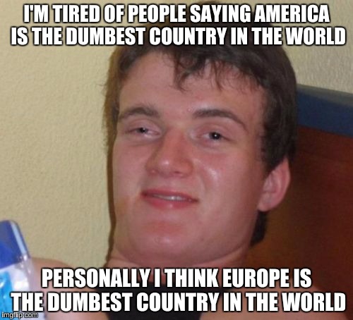 10 Guy Meme | I'M TIRED OF PEOPLE SAYING AMERICA IS THE DUMBEST COUNTRY IN THE WORLD; PERSONALLY I THINK EUROPE IS THE DUMBEST COUNTRY IN THE WORLD | image tagged in memes,10 guy,captain picard facepalm,reposting my own | made w/ Imgflip meme maker