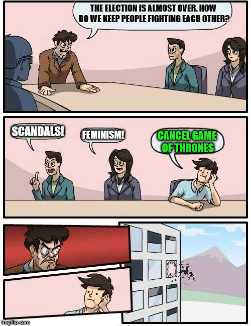 Boardroom Meeting Suggestion Meme | THE ELECTION IS ALMOST OVER. HOW DO WE KEEP PEOPLE FIGHTING EACH OTHER? SCANDALS! FEMINISM! CANCEL GAME OF THRONES | image tagged in memes,boardroom meeting suggestion | made w/ Imgflip meme maker