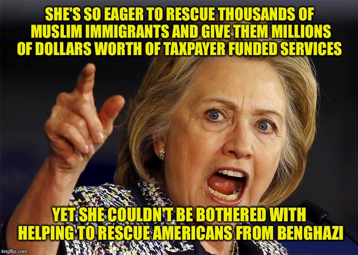 Hillary Clinton | SHE'S SO EAGER TO RESCUE THOUSANDS OF MUSLIM IMMIGRANTS AND GIVE THEM MILLIONS OF DOLLARS WORTH OF TAXPAYER FUNDED SERVICES; YET SHE COULDN'T BE BOTHERED WITH HELPING TO RESCUE AMERICANS FROM BENGHAZI | image tagged in hillary clinton | made w/ Imgflip meme maker