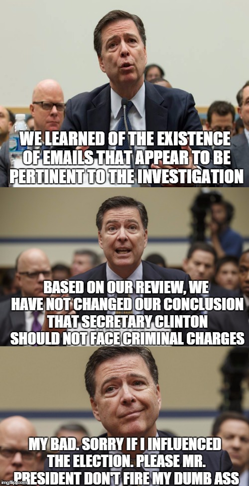 No Worries Beavis | WE LEARNED OF THE EXISTENCE OF EMAILS THAT APPEAR TO BE PERTINENT TO THE INVESTIGATION; BASED ON OUR REVIEW, WE HAVE NOT CHANGED OUR CONCLUSION THAT SECRETARY CLINTON SHOULD NOT FACE CRIMINAL CHARGES; MY BAD. SORRY IF I INFLUENCED THE ELECTION. PLEASE MR. PRESIDENT DON'T FIRE MY DUMB ASS | image tagged in fbi director james comey,hillary clinton emails | made w/ Imgflip meme maker