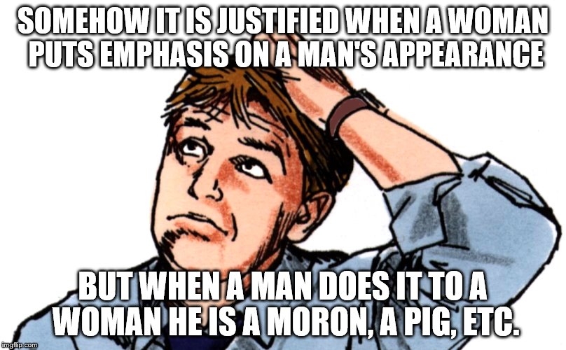 Yeah I'm confused | SOMEHOW IT IS JUSTIFIED WHEN A WOMAN PUTS EMPHASIS ON A MAN'S APPEARANCE; BUT WHEN A MAN DOES IT TO A WOMAN HE IS A MORON, A PIG, ETC. | image tagged in confused | made w/ Imgflip meme maker