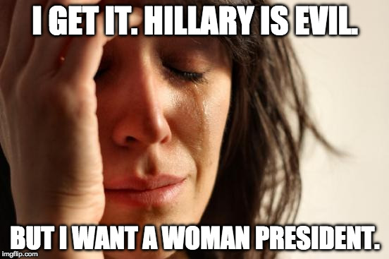 I want a woman president too, but I want one that is worthy of the office. Please, don't vote for this corrupt politician. | I GET IT. HILLARY IS EVIL. BUT I WANT A WOMAN PRESIDENT. | image tagged in first world problems,hillary clinton,donald trump,college liberal,bernie sanders,bacon | made w/ Imgflip meme maker