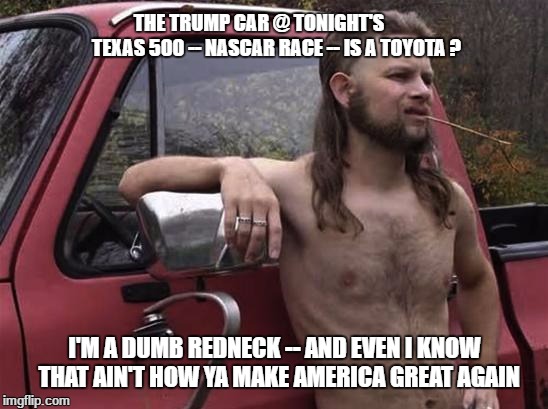 almost politically correct redneck red neck | THE TRUMP CAR @ TONIGHT'S         TEXAS 500 -- NASCAR RACE -- IS A TOYOTA ? I'M A DUMB REDNECK -- AND EVEN I KNOW  THAT AIN'T HOW YA MAKE AMERICA GREAT AGAIN | image tagged in almost politically correct redneck red neck | made w/ Imgflip meme maker