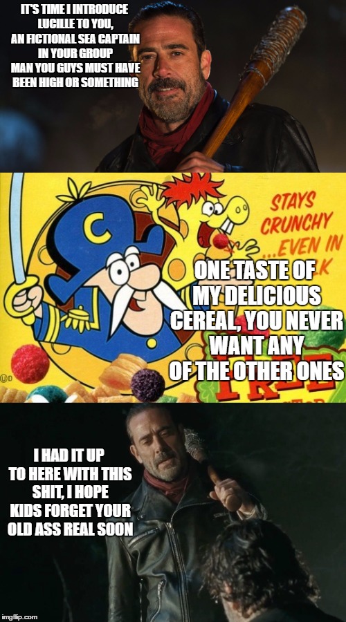 IT'S TIME I INTRODUCE LUCILLE TO YOU, AN FICTIONAL SEA CAPTAIN IN YOUR GROUP MAN YOU GUYS MUST HAVE BEEN HIGH OR SOMETHING; ONE TASTE OF MY DELICIOUS CEREAL, YOU NEVER WANT ANY OF THE OTHER ONES; I HAD IT UP TO HERE WITH THIS SHIT, I HOPE KIDS FORGET YOUR OLD ASS REAL SOON | image tagged in negan and lucille,captain crunch cereal | made w/ Imgflip meme maker
