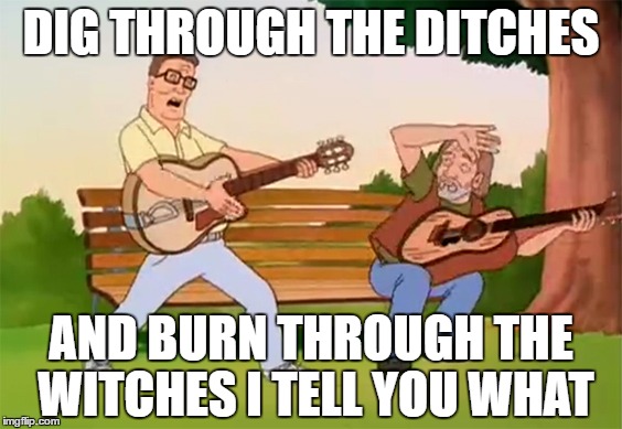 DIG THROUGH THE DITCHES; AND BURN THROUGH THE WITCHES I TELL YOU WHAT | image tagged in hank rocks | made w/ Imgflip meme maker