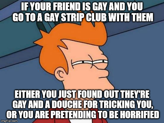 Futurama Fry Meme | IF YOUR FRIEND IS GAY AND YOU GO TO A GAY STRIP CLUB WITH THEM EITHER YOU JUST FOUND OUT THEY'RE GAY AND A DOUCHE FOR TRICKING YOU, OR YOU A | image tagged in memes,futurama fry | made w/ Imgflip meme maker