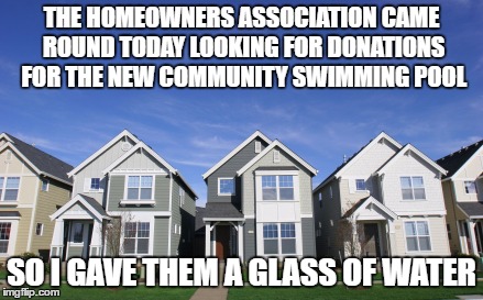 THE HOMEOWNERS ASSOCIATION CAME ROUND TODAY LOOKING FOR DONATIONS FOR THE NEW COMMUNITY SWIMMING POOL; SO I GAVE THEM A GLASS OF WATER | image tagged in hoa,home,swimming,summer,funny,amusig | made w/ Imgflip meme maker