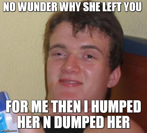 10 Guy Meme | NO WUNDER WHY SHE LEFT YOU  FOR ME THEN I HUMPED HER N DUMPED HER  | image tagged in memes,10 guy | made w/ Imgflip meme maker