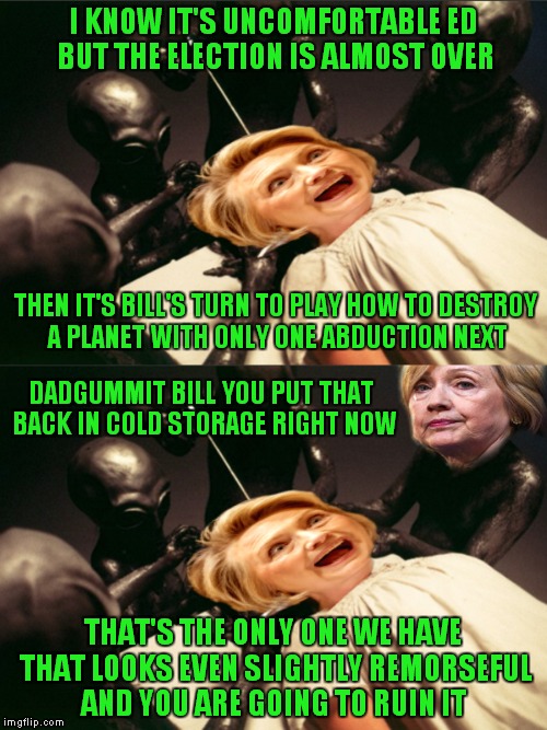 When pretty much anything would be better than what's really going on... | I KNOW IT'S UNCOMFORTABLE ED BUT THE ELECTION IS ALMOST OVER; THEN IT'S BILL'S TURN TO PLAY HOW TO DESTROY A PLANET WITH ONLY ONE ABDUCTION NEXT; DADGUMMIT BILL YOU PUT THAT BACK IN COLD STORAGE RIGHT NOW; THAT'S THE ONLY ONE WE HAVE THAT LOOKS EVEN SLIGHTLY REMORSEFUL AND YOU ARE GOING TO RUIN IT | image tagged in alien hillary,how to destroy a planet with one abduction,last political meme ever | made w/ Imgflip meme maker