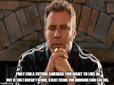 Ricky Bobby Praying | BUT IF THAT DOESN'T WORK, START FILING FOR IMMIGRATION STATUS. PRAY FOR A FUTURE AMERICA YOU WANT TO LIVE IN. | image tagged in ricky bobby praying | made w/ Imgflip meme maker